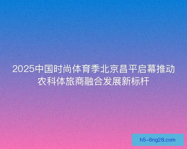 2025中国时尚体育季北京昌平启幕推动农科体旅商融合发展新标杆