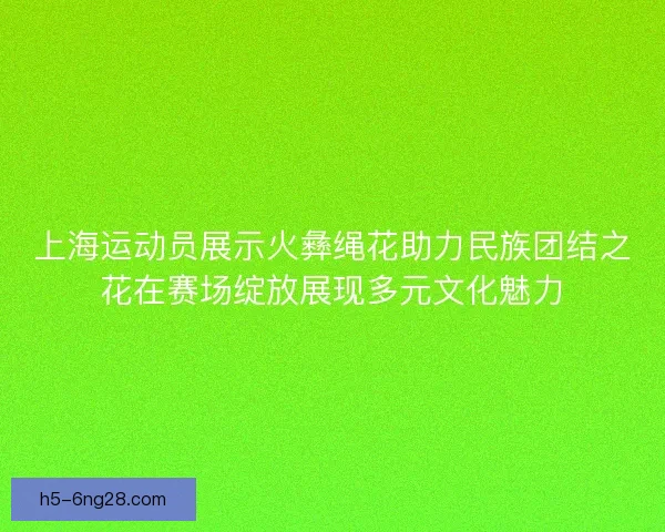 上海运动员展示火彝绳花助力民族团结之花在赛场绽放展现多元文化魅力