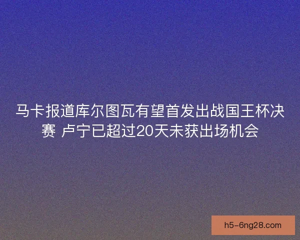 马卡报道库尔图瓦有望首发出战国王杯决赛 卢宁已超过20天未获出场机会