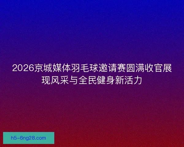 2026京城媒体羽毛球邀请赛圆满收官展现风采与全民健身新活力